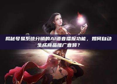 揭秘号易系统分销的AI语音播报功能,如何自动生成商品推广音频?