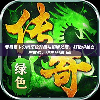 号易号卡分销系统升级与投诉处理,打造卓越客户体验,维护品牌口碑
