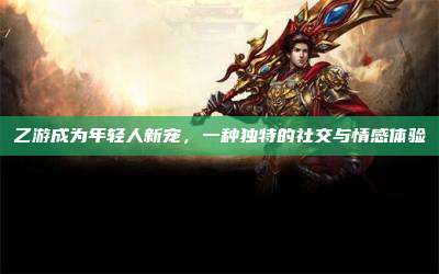 乙游成为年轻人新宠,一种独特的社交与情感体验