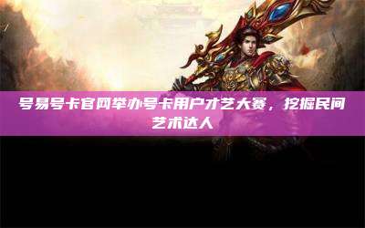 号易号卡官网举办号卡用户才艺大赛，挖掘民间艺术达人