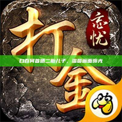 白百何首晒二胎儿子,温馨画面曝光
