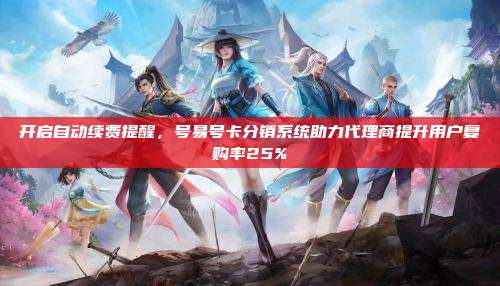 开启自动续费提醒，号易号卡分销系统助力代理商提升用户复购率25%