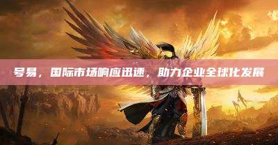 号易，国际市场响应迅速，助力企业全球化发展