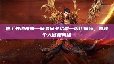 携手共创未来—号易号卡招募一级代理商，共建个人健康网络