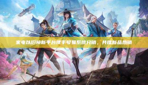 家电以旧换新平台携手号易系统分销,共推新品热销