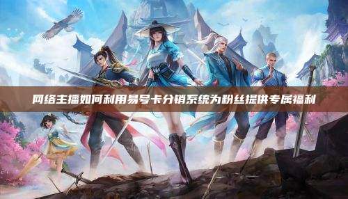 网络主播如何利用易号卡分销系统为粉丝提供专属福利