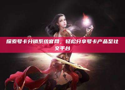 探索号卡分销系统官网,轻松分享号卡产品至社交平台
