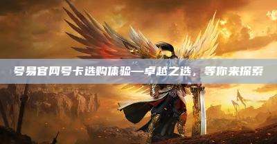 号易官网号卡选购体验—卓越之选，等你来探索