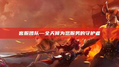 客服团队—全天候为您服务的守护者
