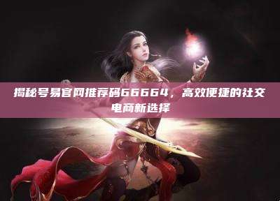 揭秘号易官网推荐码66664,高效便捷的社交电商新选择