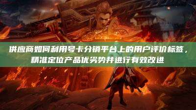 供应商如何利用号卡分销平台上的用户评价标签,精准定位产品优劣势并进行有效改进