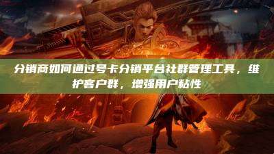 分销商如何通过号卡分销平台社群管理工具,维护客户群,增强用户粘性