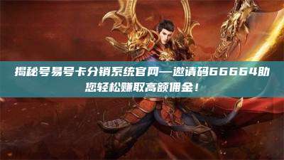 揭秘号易号卡分销系统官网—邀请码66664助您轻松赚取高额佣金！