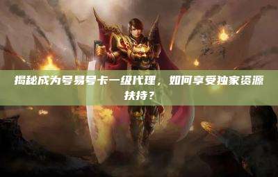 揭秘成为号易号卡一级代理，如何享受独家资源扶持？