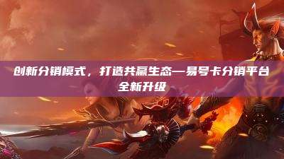 创新分销模式,打造共赢生态—易号卡分销平台全新升级