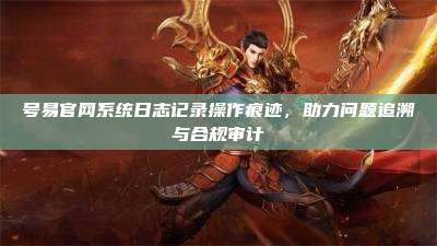 号易官网系统日志记录操作痕迹,助力问题追溯与合规审计