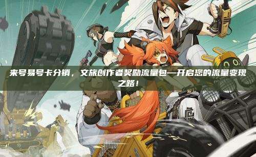 来号易号卡分销，文旅创作者奖励流量包—开启您的流量变现之路！