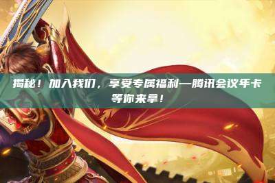 揭秘！加入我们，享受专属福利—腾讯会议年卡等你来拿！