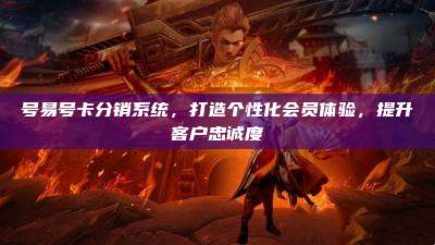 号易号卡分销系统，打造个性化会员体验，提升客户忠诚度