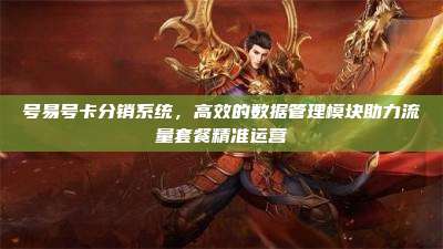 号易号卡分销系统,高效的数据管理模块助力流量套餐精准运营