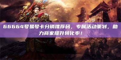 66664号易号卡分销推荐码,专属活动策划,助力商家提升转化率!