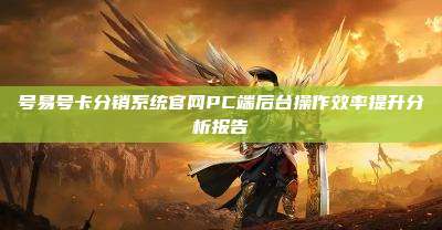 号易号卡分销系统官网PC端后台操作效率提升分析报告