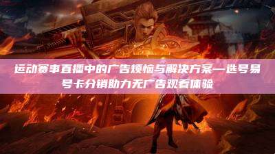 运动赛事直播中的广告烦恼与解决方案—选号易号卡分销助力无广告观看体验