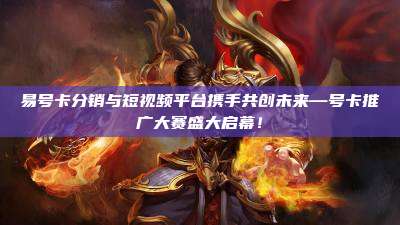 易号卡分销与短视频平台携手共创未来—号卡推广大赛盛大启幕!