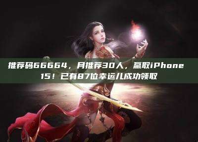 推荐码66664,月推荐30人,赢取iPhone 15!已有87位幸运儿成功领取