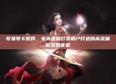 号易号卡官网,专为直播打赏用户打造的高流量低资费套餐