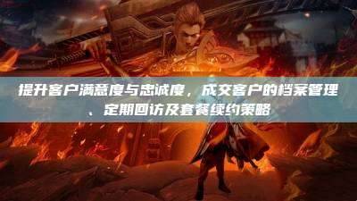 提升客户满意度与忠诚度,成交客户的档案管理、定期回访及套餐续约策略