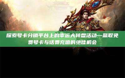探索号卡分销平台上的幸运大转盘活动—赢取免费号卡与话费充值的绝佳机会