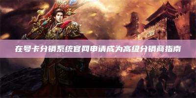 在号卡分销系统官网申请成为高级分销商指南