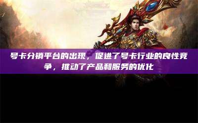 号卡分销平台的出现,促进了号卡行业的良性竞争,推动了产品和服务的优化