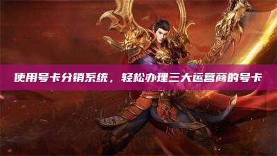使用号卡分销系统，轻松办理三大运营商的号卡
