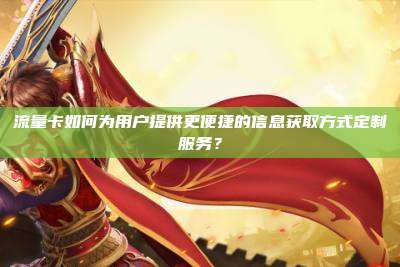 流量卡如何为用户提供更便捷的信息获取方式定制服务？
