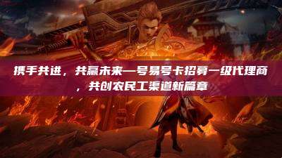 携手共进，共赢未来—号易号卡招募一级代理商，共创农民工渠道新篇章