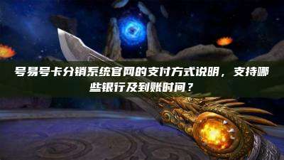 号易号卡分销系统官网的支付方式说明,支持哪些银行及到账时间?