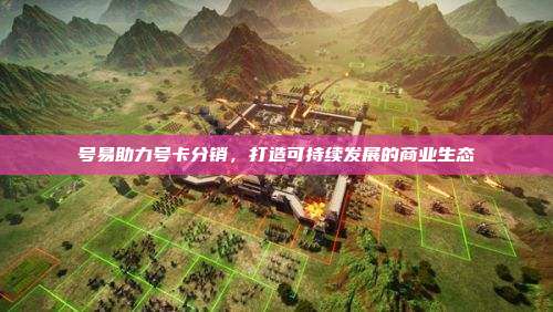 号易助力号卡分销，打造可持续发展的商业生态