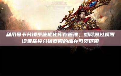 利用号卡分销系统优化库存管理,如何通过权限设置掌控分销商间的库存可见范围
