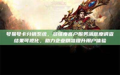 号易号卡分销系统,多维度客户服务满意度调查结果可视化,助力企业精准提升用户体验