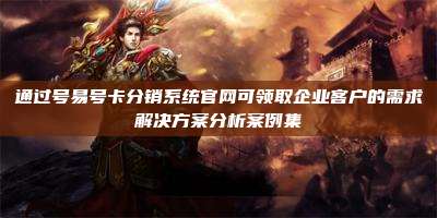 通过号易号卡分销系统官网可领取企业客户的需求解决方案分析案例集