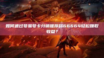 如何通过号易号卡分销推荐码66664轻松赚取收益?