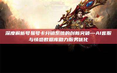 深度解析号易号卡分销系统的创新突破—AI客服与情感数据库助力服务优化