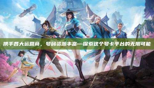 携手各大运营商,号码资源丰富—探索这个号卡平台的无限可能