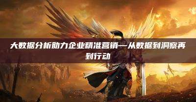 大数据分析助力企业精准营销—从数据到洞察再到行动