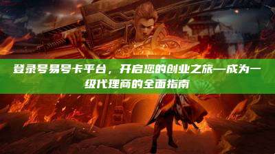 登录号易号卡平台,开启您的创业之旅—成为一级代理商的全面指南