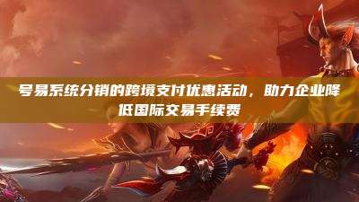 号易系统分销的跨境支付优惠活动,助力企业降低国际交易手续费
