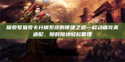 探索号易号卡分销系统的便捷之道—移动端完美适配,随时随地轻松管理