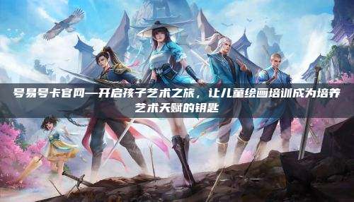 号易号卡官网—开启孩子艺术之旅，让儿童绘画培训成为培养艺术天赋的钥匙